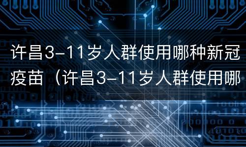 许昌3-11岁人群使用哪种新冠疫苗（许昌3-11岁人群使用哪种新冠疫苗最好）
