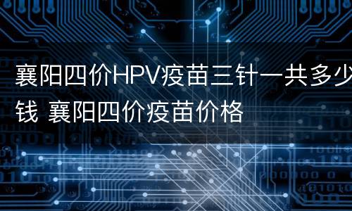 襄阳四价HPV疫苗三针一共多少钱 襄阳四价疫苗价格