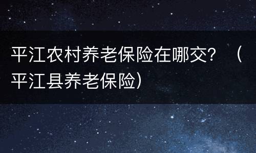 平江农村养老保险在哪交？（平江县养老保险）