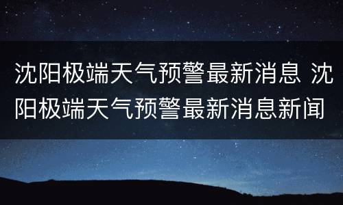 沈阳极端天气预警最新消息 沈阳极端天气预警最新消息新闻