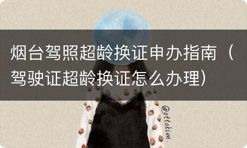 烟台驾照超龄换证申办指南（驾驶证超龄换证怎么办理）
