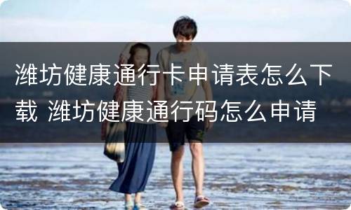 潍坊健康通行卡申请表怎么下载 潍坊健康通行码怎么申请