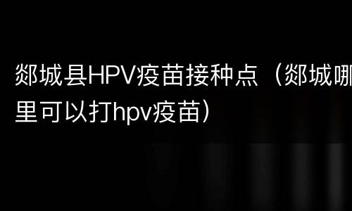 郯城县HPV疫苗接种点（郯城哪里可以打hpv疫苗）