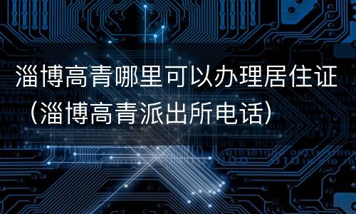 淄博高青哪里可以办理居住证（淄博高青派出所电话）