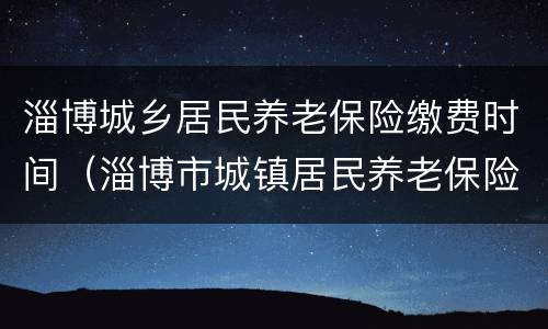 淄博城乡居民养老保险缴费时间（淄博市城镇居民养老保险缴费期限）