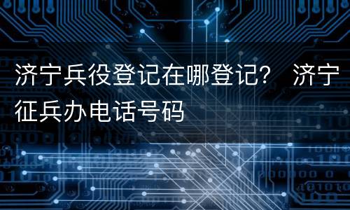 济宁兵役登记在哪登记？ 济宁征兵办电话号码