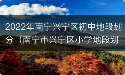 2022年南宁兴宁区初中地段划分（南宁市兴宁区小学地段划分2020）