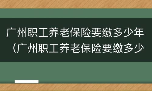 广州职工养老保险要缴多少年（广州职工养老保险要缴多少年的）