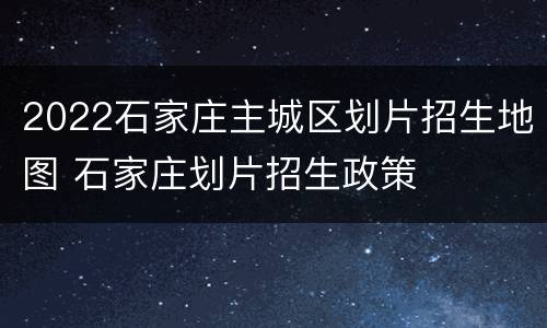 2022石家庄主城区划片招生地图 石家庄划片招生政策