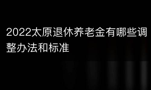 2022太原退休养老金有哪些调整办法和标准