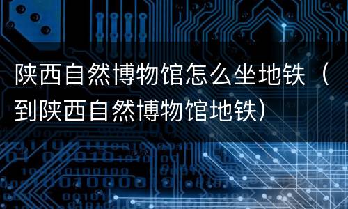 陕西自然博物馆怎么坐地铁（到陕西自然博物馆地铁）