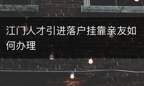 江门人才引进落户挂靠亲友如何办理
