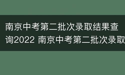 南京中考第二批次录取结果查询2022 南京中考第二批次录取结果查询2022时间