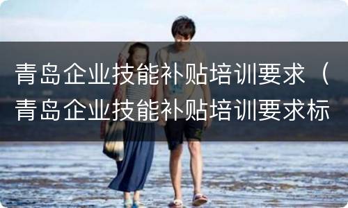 青岛企业技能补贴培训要求（青岛企业技能补贴培训要求标准）