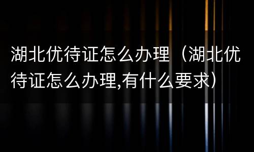 湖北优待证怎么办理（湖北优待证怎么办理,有什么要求）