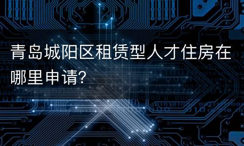 青岛城阳区租赁型人才住房在哪里申请？
