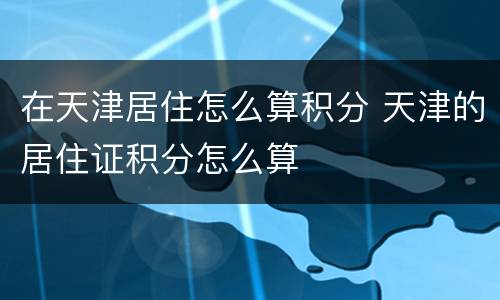 在天津居住怎么算积分 天津的居住证积分怎么算