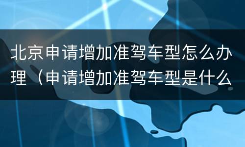 北京申请增加准驾车型怎么办理（申请增加准驾车型是什么意思）