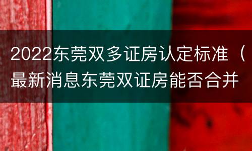 2022东莞双多证房认定标准（最新消息东莞双证房能否合并）