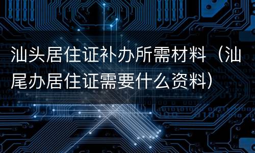 汕头居住证补办所需材料（汕尾办居住证需要什么资料）