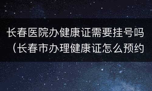长春医院办健康证需要挂号吗（长春市办理健康证怎么预约挂号）