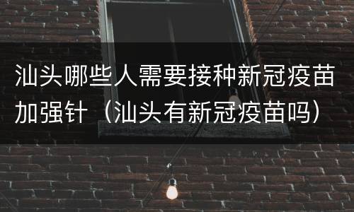 汕头哪些人需要接种新冠疫苗加强针（汕头有新冠疫苗吗）