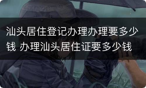 汕头居住登记办理办理要多少钱 办理汕头居住证要多少钱