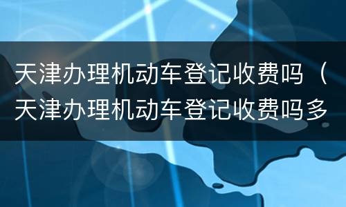 天津办理机动车登记收费吗（天津办理机动车登记收费吗多少钱）