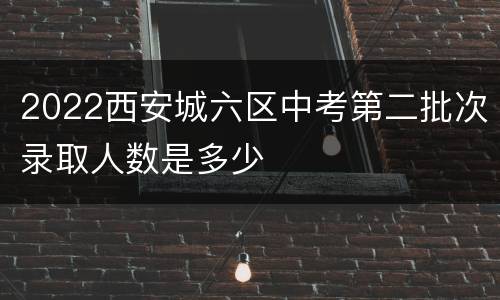 2022西安城六区中考第二批次录取人数是多少