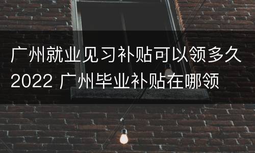 广州就业见习补贴可以领多久2022 广州毕业补贴在哪领