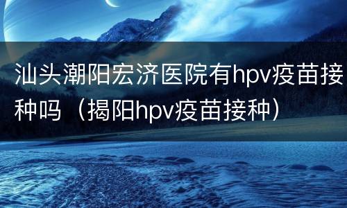 汕头潮阳宏济医院有hpv疫苗接种吗（揭阳hpv疫苗接种）
