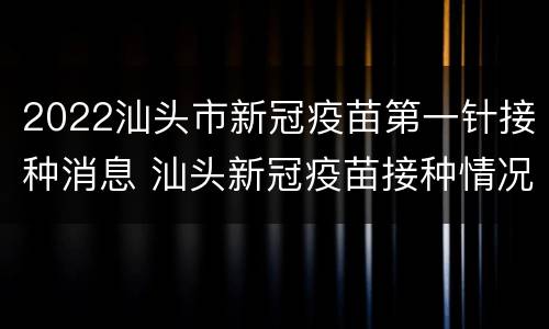 2022汕头市新冠疫苗第一针接种消息 汕头新冠疫苗接种情况