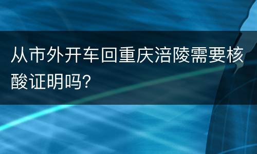 从市外开车回重庆涪陵需要核酸证明吗？