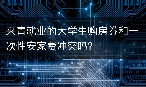 来青就业的大学生购房券和一次性安家费冲突吗？