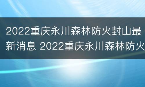 2022重庆永川森林防火封山最新消息 2022重庆永川森林防火封山最新消息今天