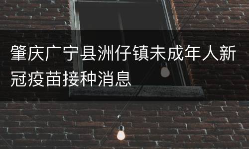 肇庆广宁县洲仔镇未成年人新冠疫苗接种消息