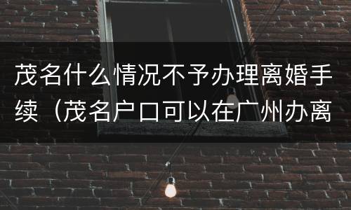 茂名什么情况不予办理离婚手续（茂名户口可以在广州办离婚吗）