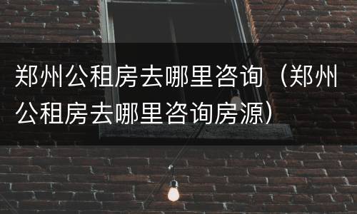 郑州公租房去哪里咨询（郑州公租房去哪里咨询房源）