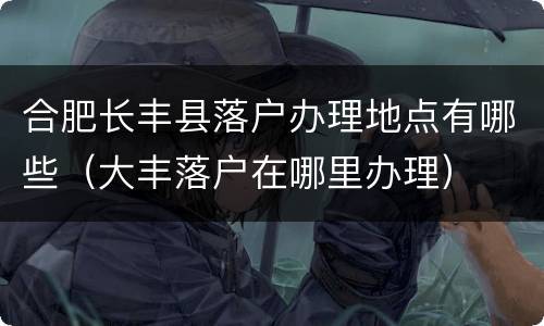合肥长丰县落户办理地点有哪些（大丰落户在哪里办理）