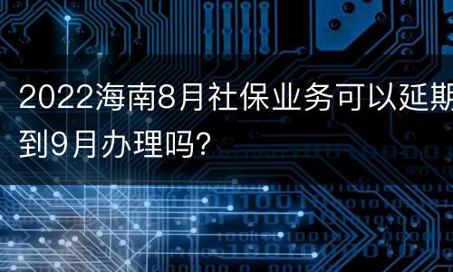 2022海南8月社保业务可以延期到9月办理吗？