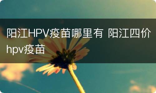 阳江HPV疫苗哪里有 阳江四价hpv疫苗