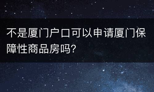 不是厦门户口可以申请厦门保障性商品房吗？
