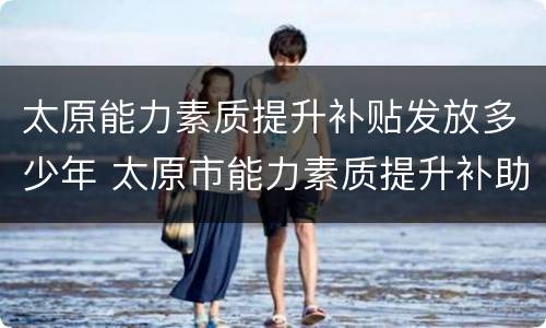 太原能力素质提升补贴发放多少年 太原市能力素质提升补助发放