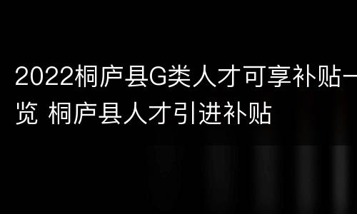 2022桐庐县G类人才可享补贴一览 桐庐县人才引进补贴