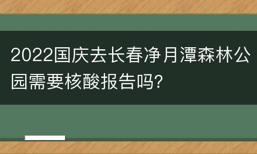 2022国庆去长春净月潭森林公园需要核酸报告吗？