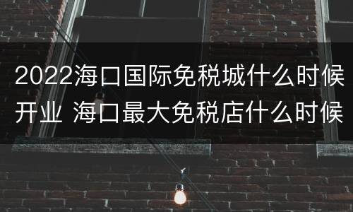 2022海口国际免税城什么时候开业 海口最大免税店什么时候建成