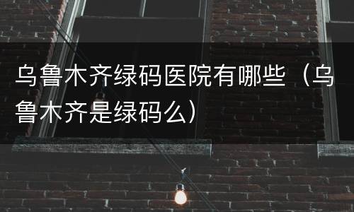 乌鲁木齐绿码医院有哪些（乌鲁木齐是绿码么）