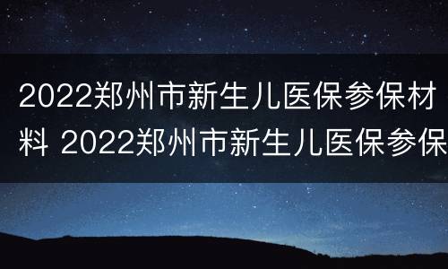2022郑州市新生儿医保参保材料 2022郑州市新生儿医保参保材料是什么