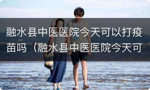 融水县中医医院今天可以打疫苗吗（融水县中医医院今天可以打疫苗吗多少钱）