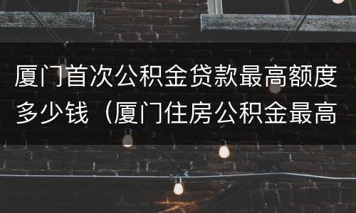 厦门首次公积金贷款最高额度多少钱（厦门住房公积金最高贷款额度）